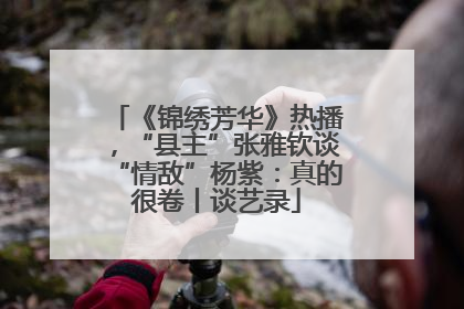 《锦绣芳华》热播，“县主”张雅钦谈“情敌”杨紫：真的很卷丨谈艺录