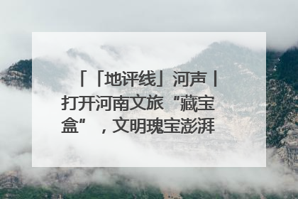 「地评线」河声丨打开河南文旅“藏宝盒”，文明瑰宝澎湃发展“豫动能”