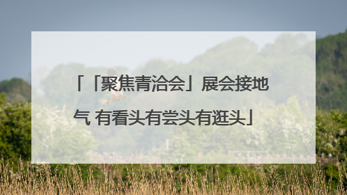 「聚焦青洽会」展会接地气 有看头有尝头有逛头