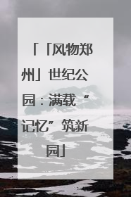 「风物郑州」世纪公园：满载“记忆”筑新园