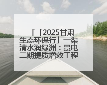 「2025甘肃生态环保行」一渠清水润绿洲：景电二期提质增效工程筑牢西部生态安全屏障