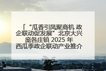 “瓜香引凤聚商机 政企联动促发展”北京大兴庞各庄镇 2025 年西瓜季政企联动产业推介活动圆满举行