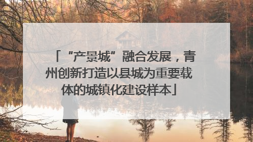 “产景城”融合发展，青州创新打造以县城为重要载体的城镇化建设样本