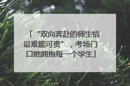 “双向奔赴的师生情最难能可贵”，考场门口她拥抱每一个学生