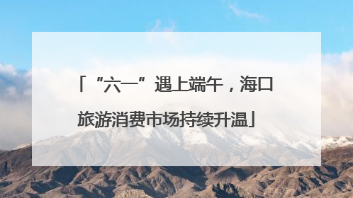 “六一”遇上端午，海口旅游消费市场持续升温