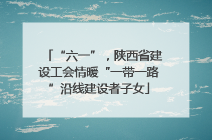 “六一”，陕西省建设工会情暖“一带一路”沿线建设者子女