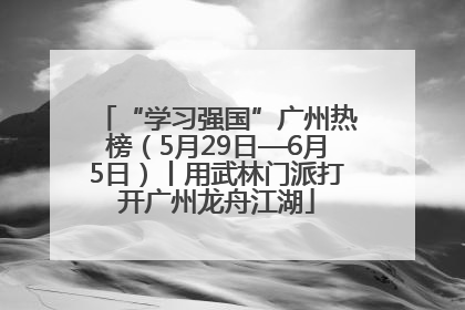 “学习强国”广州热榜（5月29日—6月5日）丨用武林门派打开广州龙舟江湖