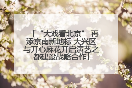 “大戏看北京” 再添京南新地标 大兴区与开心麻花开启演艺之都建设战略合作