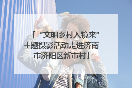 “文明乡村入镜来”主题摄影活动走进济南市济阳区新市村