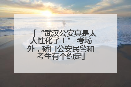 “武汉公安真是太人性化了！” 考场外，硚口公安民警和考生有个约定