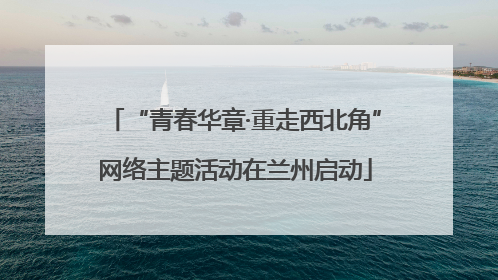 “青春华章·重走西北角”网络主题活动在兰州启动