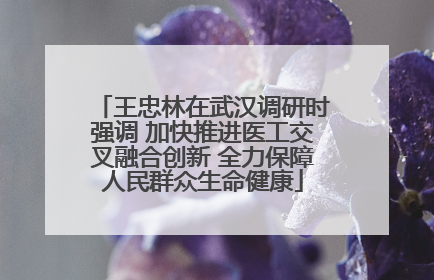 王忠林在武汉调研时强调 加快推进医工交叉融合创新 全力保障人民群众生命健康