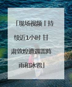 现场视频丨持续近1小时 甘肃敦煌遭遇雷阵雨和冰雹