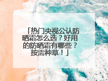 热门央视公认防晒霜怎么选？好用的防晒霜有哪些？按需种草！