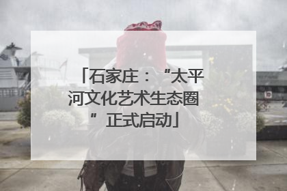 石家庄：“太平河文化艺术生态圈”正式启动
