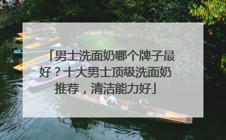 男士洗面奶哪个牌子最好？十大男士顶级洗面奶推荐，清洁能力好