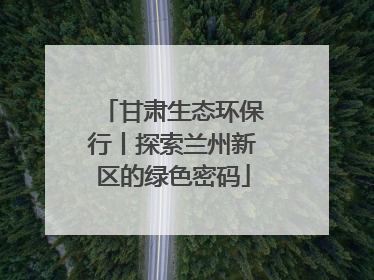 甘肃生态环保行丨探索兰州新区的绿色密码