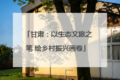 甘肃：以生态文旅之笔 绘乡村振兴画卷