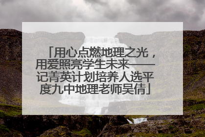 用心点燃地理之光，用爱照亮学生未来——记菁英计划培养人选平度九中地理老师吴倩