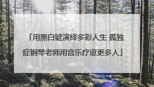 用黑白键演绎多彩人生 孤独症钢琴老师用音乐疗愈更多人