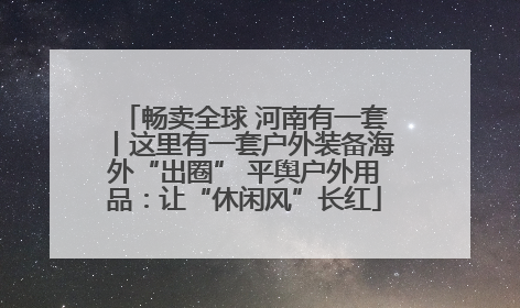 畅卖全球 河南有一套丨这里有一套户外装备海外“出圈” 平舆户外用品：让“休闲风”长红