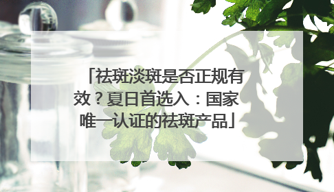 祛斑淡斑是否正规有效？夏日首选入：国家唯一认证的祛斑产品