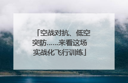 空战对抗、低空突防……来看这场实战化飞行训练