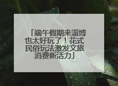 端午假期来淄博也太好玩了！花式民俗玩法激发文旅消费新活力