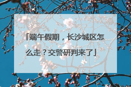 端午假期，长沙城区怎么走？交警研判来了