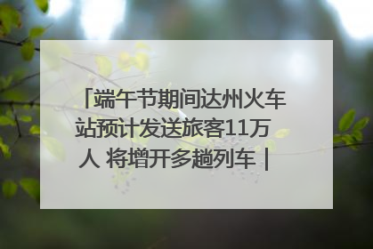 端午节期间达州火车站预计发送旅客11万人 将增开多趟列车｜网络中国节·端午