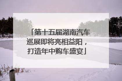 第十五届湖南汽车巡展即将亮相益阳，打造年中购车盛宴