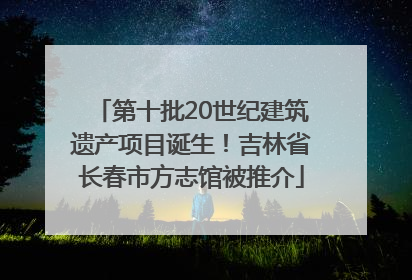第十批20世纪建筑遗产项目诞生！吉林省长春市方志馆被推介