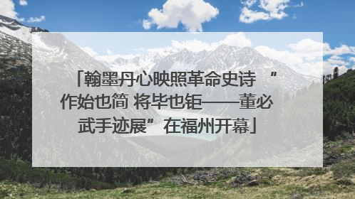 翰墨丹心映照革命史诗 “作始也简 将毕也钜——董必武手迹展”在福州开幕