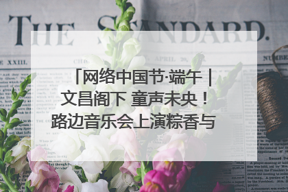 网络中国节·端午｜文昌阁下 童声未央！路边音乐会上演粽香与童真的诗意交响