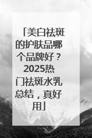 美白祛斑的护肤品哪个品牌好？2025热门祛斑水乳总结，真好用