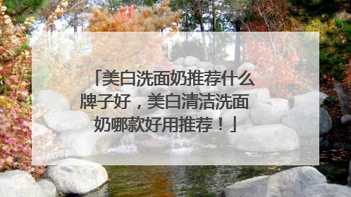 美白洗面奶推荐什么牌子好，美白清洁洗面奶哪款好用推荐！