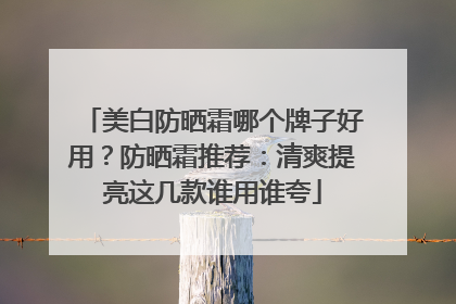 美白防晒霜哪个牌子好用？防晒霜推荐：清爽提亮这几款谁用谁夸