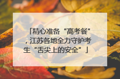 精心准备“高考餐”，江苏各地全力守护考生“舌尖上的安全”