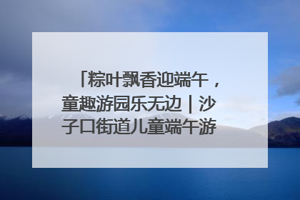 粽叶飘香迎端午，童趣游园乐无边｜沙子口街道儿童端午游园活动圆满落幕