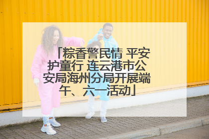 粽香警民情 平安护童行 连云港市公安局海州分局开展端午、六一活动