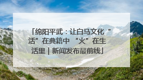 绵阳平武：让白马文化“活”在典籍中 “火”在生活里｜新闻发布最前线