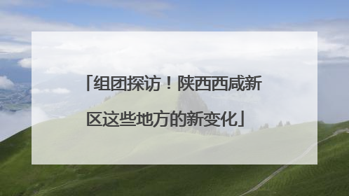 组团探访！陕西西咸新区这些地方的新变化