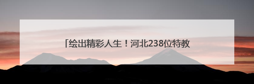 绘出精彩人生！河北238位特教学生艺术作品亮相河北省图书馆