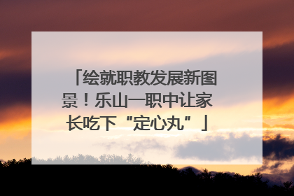 绘就职教发展新图景！乐山一职中让家长吃下“定心丸”