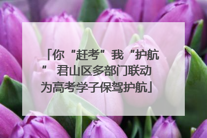 你“赶考”我“护航” 君山区多部门联动为高考学子保驾护航