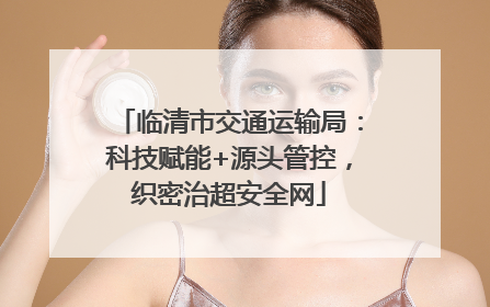 临清市交通运输局：科技赋能+源头管控，织密治超安全网
