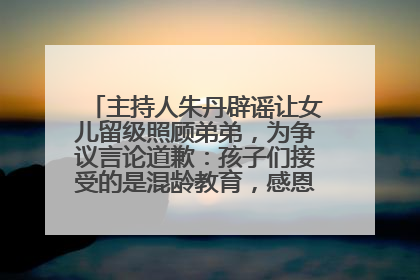 主持人朱丹辟谣让女儿留级照顾弟弟，为争议言论道歉：孩子们接受的是混龄教育，感恩每一条批评