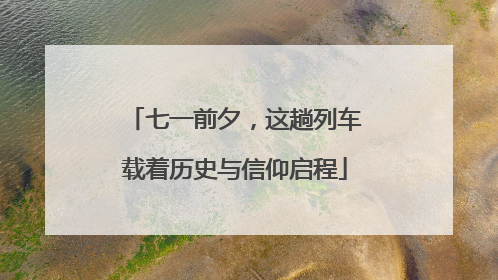 七一前夕，这趟列车载着历史与信仰启程