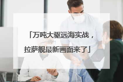 万吨大驱远海实战，拉萨舰最新画面来了