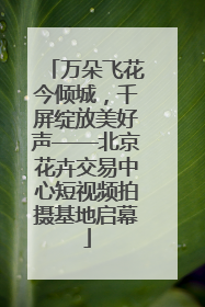 万朵飞花今倾城，千屏绽放美好声——北京花卉交易中心短视频拍摄基地启幕